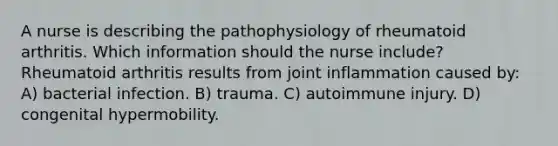 A nurse is describing the pathophysiology of rheumatoid arthritis. Which information should the nurse include? Rheumatoid arthritis results from joint inflammation caused by: A) bacterial infection. B) trauma. C) autoimmune injury. D) congenital hypermobility.