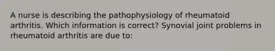 A nurse is describing the pathophysiology of rheumatoid arthritis. Which information is correct? Synovial joint problems in rheumatoid arthritis are due to: