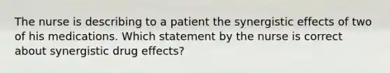 The nurse is describing to a patient the synergistic effects of two of his medications. Which statement by the nurse is correct about synergistic drug effects?