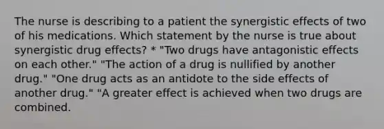 The nurse is describing to a patient the synergistic effects of two of his medications. Which statement by the nurse is true about synergistic drug effects? * "Two drugs have antagonistic effects on each other." "The action of a drug is nullified by another drug." "One drug acts as an antidote to the side effects of another drug." "A greater effect is achieved when two drugs are combined.