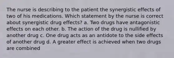 The nurse is describing to the patient the synergistic effects of two of his medications. Which statement by the nurse is correct about synergistic drug effects? a. Two drugs have antagonistic effects on each other. b. The action of the drug is nullified by another drug c. One drug acts as an antidote to the side effects of another drug d. A greater effect is achieved when two drugs are combined