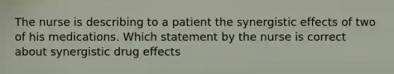 The nurse is describing to a patient the synergistic effects of two of his medications. Which statement by the nurse is correct about synergistic drug effects