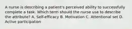 A nurse is describing a patient's perceived ability to successfully complete a task. Which term should the nurse use to describe the attribute? A. Self-efficacy B. Motivation C. Attentional set D. Active participation