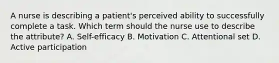 A nurse is describing a patient's perceived ability to successfully complete a task. Which term should the nurse use to describe the attribute? A. Self-efficacy B. Motivation C. Attentional set D. Active participation