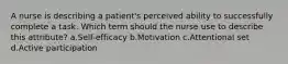 A nurse is describing a patient's perceived ability to successfully complete a task. Which term should the nurse use to describe this attribute? a.Self-efficacy b.Motivation c.Attentional set d.Active participation