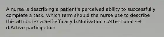 A nurse is describing a patient's perceived ability to successfully complete a task. Which term should the nurse use to describe this attribute? a.Self-efficacy b.Motivation c.Attentional set d.Active participation