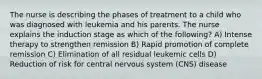 The nurse is describing the phases of treatment to a child who was diagnosed with leukemia and his parents. The nurse explains the induction stage as which of the following? A) Intense therapy to strengthen remission B) Rapid promotion of complete remission C) Elimination of all residual leukemic cells D) Reduction of risk for central nervous system (CNS) disease