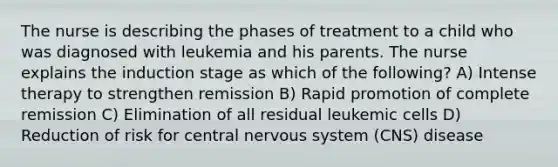 The nurse is describing the phases of treatment to a child who was diagnosed with leukemia and his parents. The nurse explains the induction stage as which of the following? A) Intense therapy to strengthen remission B) Rapid promotion of complete remission C) Elimination of all residual leukemic cells D) Reduction of risk for central nervous system (CNS) disease