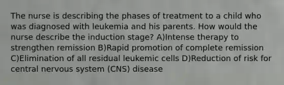 The nurse is describing the phases of treatment to a child who was diagnosed with leukemia and his parents. How would the nurse describe the induction stage? A)Intense therapy to strengthen remission B)Rapid promotion of complete remission C)Elimination of all residual leukemic cells D)Reduction of risk for central nervous system (CNS) disease