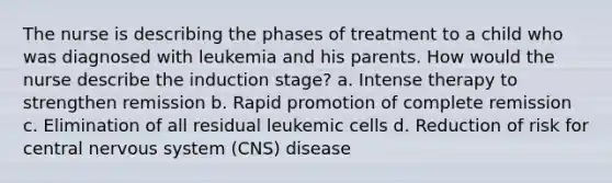 The nurse is describing the phases of treatment to a child who was diagnosed with leukemia and his parents. How would the nurse describe the induction stage? a. Intense therapy to strengthen remission b. Rapid promotion of complete remission c. Elimination of all residual leukemic cells d. Reduction of risk for central nervous system (CNS) disease