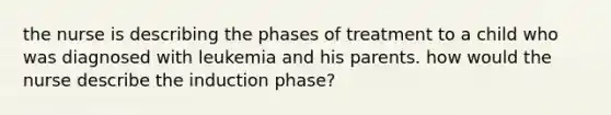 the nurse is describing the phases of treatment to a child who was diagnosed with leukemia and his parents. how would the nurse describe the induction phase?