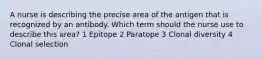 A nurse is describing the precise area of the antigen that is recognized by an antibody. Which term should the nurse use to describe this area? 1 Epitope 2 Paratope 3 Clonal diversity 4 Clonal selection