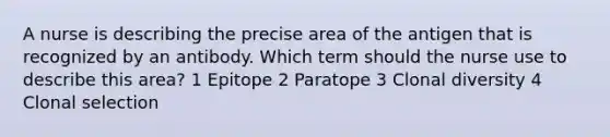 A nurse is describing the precise area of the antigen that is recognized by an antibody. Which term should the nurse use to describe this area? 1 Epitope 2 Paratope 3 Clonal diversity 4 Clonal selection