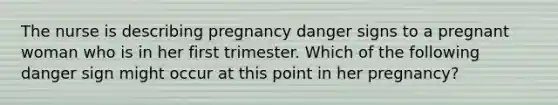 The nurse is describing pregnancy danger signs to a pregnant woman who is in her first trimester. Which of the following danger sign might occur at this point in her pregnancy?