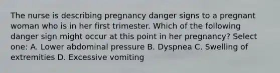 The nurse is describing pregnancy danger signs to a pregnant woman who is in her first trimester. Which of the following danger sign might occur at this point in her pregnancy? Select one: A. Lower abdominal pressure B. Dyspnea C. Swelling of extremities D. Excessive vomiting