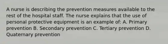 A nurse is describing the prevention measures available to the rest of the hospital staff. The nurse explains that the use of personal protective equipment is an example of: A. Primary prevention B. Secondary prevention C. Tertiary prevention D. Quaternary prevention