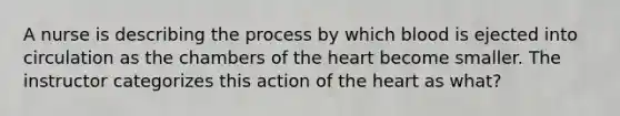 A nurse is describing the process by which blood is ejected into circulation as the chambers of the heart become smaller. The instructor categorizes this action of the heart as what?