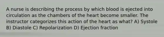 A nurse is describing the process by which blood is ejected into circulation as the chambers of the heart become smaller. The instructor categorizes this action of the heart as what? A) Systole B) Diastole C) Repolarization D) Ejection fraction