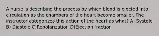 A nurse is describing the process by which blood is ejected into circulation as the chambers of the heart become smaller. The instructor categorizes this action of the heart as what? A) Systole B) Diastole C)Repolarization D)Ejection fraction