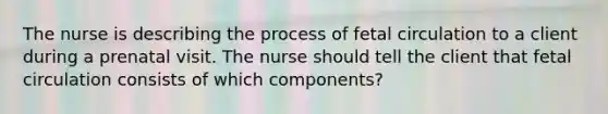 The nurse is describing the process of fetal circulation to a client during a prenatal visit. The nurse should tell the client that fetal circulation consists of which components?