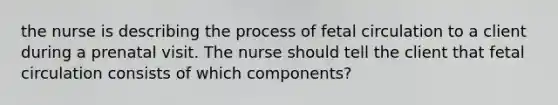 the nurse is describing the process of fetal circulation to a client during a prenatal visit. The nurse should tell the client that fetal circulation consists of which components?