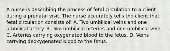 A nurse is describing the process of fetal circulation to a client during a prenatal visit. The nurse accurately tells the client that fetal circulation consists of: A. Two umbilical veins and one umbilical artery. B. Two umbilical arteries and one umbilical vein. C. Arteries carrying oxygenated blood to the fetus. D. Veins carrying deoxygenated blood to the fetus.