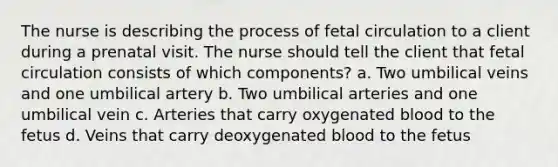 The nurse is describing the process of fetal circulation to a client during a prenatal visit. The nurse should tell the client that fetal circulation consists of which components? a. Two umbilical veins and one umbilical artery b. Two umbilical arteries and one umbilical vein c. Arteries that carry oxygenated blood to the fetus d. Veins that carry deoxygenated blood to the fetus