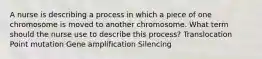 A nurse is describing a process in which a piece of one chromosome is moved to another chromosome. What term should the nurse use to describe this process? Translocation Point mutation Gene amplification Silencing