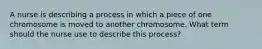 A nurse is describing a process in which a piece of one chromosome is moved to another chromosome. What term should the nurse use to describe this process?