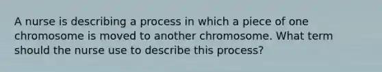 A nurse is describing a process in which a piece of one chromosome is moved to another chromosome. What term should the nurse use to describe this process?