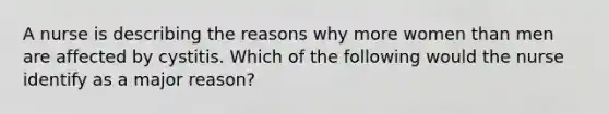 A nurse is describing the reasons why more women than men are affected by cystitis. Which of the following would the nurse identify as a major reason?