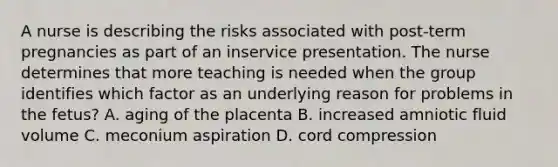 A nurse is describing the risks associated with post-term pregnancies as part of an inservice presentation. The nurse determines that more teaching is needed when the group identifies which factor as an underlying reason for problems in the fetus? A. aging of the placenta B. increased amniotic fluid volume C. meconium aspiration D. cord compression