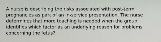 A nurse is describing the risks associated with post-term pregnancies as part of an in-service presentation. The nurse determines that more teaching is needed when the group identifies which factor as an underlying reason for problems concerning the fetus?