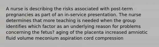 A nurse is describing the risks associated with post-term pregnancies as part of an in-service presentation. The nurse determines that more teaching is needed when the group identifies which factor as an underlying reason for problems concerning the fetus? aging of the placenta increased amniotic fluid volume meconium aspiration cord compression