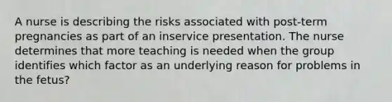 A nurse is describing the risks associated with post-term pregnancies as part of an inservice presentation. The nurse determines that more teaching is needed when the group identifies which factor as an underlying reason for problems in the fetus?