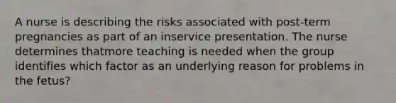 A nurse is describing the risks associated with post-term pregnancies as part of an inservice presentation. The nurse determines thatmore teaching is needed when the group identifies which factor as an underlying reason for problems in the fetus?