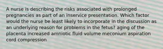 A nurse is describing the risks associated with prolonged pregnancies as part of an inservice presentation. Which factor would the nurse be least likely to incorporate in the discussion as an underlying reason for problems in the fetus? aging of the placenta increased amniotic fluid volume meconium aspiration cord compression