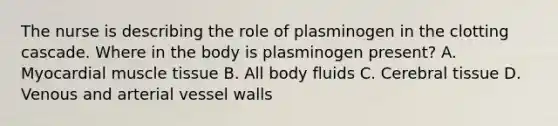 The nurse is describing the role of plasminogen in the clotting cascade. Where in the body is plasminogen present? A. Myocardial muscle tissue B. All body fluids C. Cerebral tissue D. Venous and arterial vessel walls