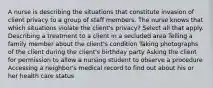 A nurse is describing the situations that constitute invasion of client privacy to a group of staff members. The nurse knows that which situations violate the client's privacy? Select all that apply. Describing a treatment to a client in a secluded area Telling a family member about the client's condition Taking photographs of the client during the client's birthday party Asking the client for permission to allow a nursing student to observe a procedure Accessing a neighbor's medical record to find out about his or her health care status