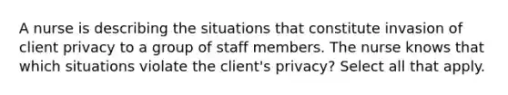 A nurse is describing the situations that constitute invasion of client privacy to a group of staff members. The nurse knows that which situations violate the client's privacy? Select all that apply.