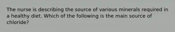 The nurse is describing the source of various minerals required in a healthy diet. Which of the following is the main source of chloride?