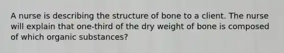 A nurse is describing the structure of bone to a client. The nurse will explain that one-third of the dry weight of bone is composed of which organic substances?