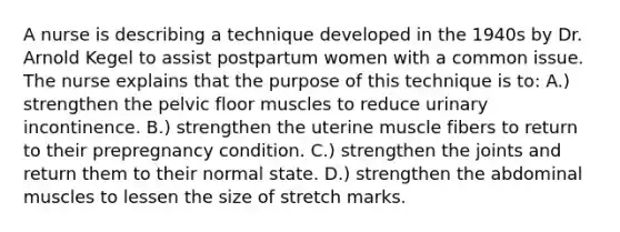 A nurse is describing a technique developed in the 1940s by Dr. Arnold Kegel to assist postpartum women with a common issue. The nurse explains that the purpose of this technique is to: A.) strengthen the pelvic floor muscles to reduce urinary incontinence. B.) strengthen the uterine muscle fibers to return to their prepregnancy condition. C.) strengthen the joints and return them to their normal state. D.) strengthen the abdominal muscles to lessen the size of stretch marks.