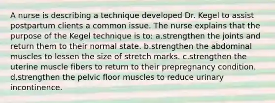 A nurse is describing a technique developed Dr. Kegel to assist postpartum clients a common issue. The nurse explains that the purpose of the Kegel technique is to: a.strengthen the joints and return them to their normal state. b.strengthen the abdominal muscles to lessen the size of stretch marks. c.strengthen the uterine muscle fibers to return to their prepregnancy condition. d.strengthen the pelvic floor muscles to reduce urinary incontinence.