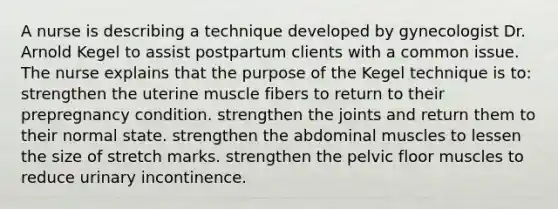 A nurse is describing a technique developed by gynecologist Dr. Arnold Kegel to assist postpartum clients with a common issue. The nurse explains that the purpose of the Kegel technique is to: strengthen the uterine muscle fibers to return to their prepregnancy condition. strengthen the joints and return them to their normal state. strengthen the abdominal muscles to lessen the size of stretch marks. strengthen the pelvic floor muscles to reduce urinary incontinence.