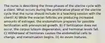 The nurse is describing the three phases of the uterine cycle with a client. What occurs during the proliferative phase of the uterine cycle that the nurse should include in a teaching session with the client? A) While the ovarian follicles are producing increased amounts of estrogen, the endometrium prepares for possible fertilization with pronounced growth. B) If fertilization does not occur, the corpus luteum degenerates, and hormonal levels fall. C) Withdrawal of hormones causes the endometrial cells to change, and menstruation begins. D) An ovum matures.