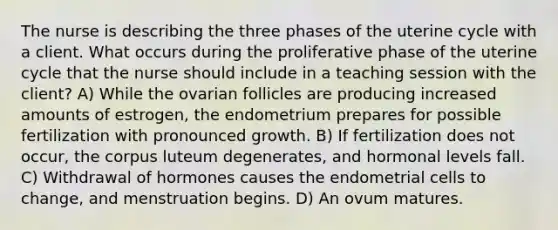 The nurse is describing the three phases of the uterine cycle with a client. What occurs during the proliferative phase of the uterine cycle that the nurse should include in a teaching session with the client? A) While the ovarian follicles are producing increased amounts of estrogen, the endometrium prepares for possible fertilization with pronounced growth. B) If fertilization does not occur, the corpus luteum degenerates, and hormonal levels fall. C) Withdrawal of hormones causes the endometrial cells to change, and menstruation begins. D) An ovum matures.