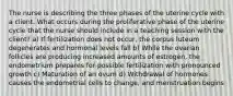 The nurse is describing the three phases of the uterine cycle with a client. What occurs during the proliferative phase of the uterine cycle that the nurse should include in a teaching session with the client? a) If fertilization does not occur, the corpus luteum degenerates and hormonal levels fall b) While the ovarian follicles are producing increased amounts of estrogen, the endometrium prepares for possible fertilization with pronounced growth c) Maturation of an ovum d) Withdrawal of hormones causes the endometrial cells to change, and menstruation begins