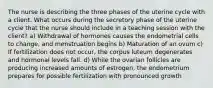 The nurse is describing the three phases of the uterine cycle with a client. What occurs during the secretory phase of the uterine cycle that the nurse should include in a teaching session with the client? a) Withdrawal of hormones causes the endometrial cells to change, and menstruation begins b) Maturation of an ovum c) If fertilization does not occur, the corpus luteum degenerates and hormonal levels fall. d) While the ovarian follicles are producing increased amounts of estrogen, the endometrium prepares for possible fertilization with pronounced growth
