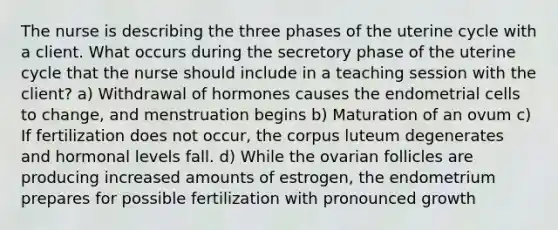 The nurse is describing the three phases of the uterine cycle with a client. What occurs during the secretory phase of the uterine cycle that the nurse should include in a teaching session with the client? a) Withdrawal of hormones causes the endometrial cells to change, and menstruation begins b) Maturation of an ovum c) If fertilization does not occur, the corpus luteum degenerates and hormonal levels fall. d) While the ovarian follicles are producing increased amounts of estrogen, the endometrium prepares for possible fertilization with pronounced growth